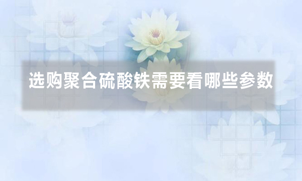 選購(gòu)聚合硫酸鐵需要看哪些參數(shù)(聚合硫酸鐵選購(gòu)防坑技巧)